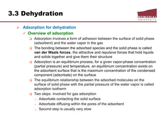 3.3 Dehydration
 Adsorption for dehydration
 Overview of adsorption
 Adsorption involves a form of adhesion between the surface of solid phase
(adsorbent) and the water vapor in the gas
 The bonding between the adsorbed species and the solid phase is called
van der Waals forces, the attractive and repulsive forces that hold liquids
and solids together and give them their structure
 Adsorption is an equilibrium process, for a given vapor-phase concentration
(partial pressure) and temperature, an equilibrium concentration exists on
the adsorbent surface that is the maximum concentration of the condensed
component (adsorbate) on the surface
 The equilibrium relationship between the adsorbed molecules on the
surface of solid phase with the partial pressure of the water vapor is called
adsorption isotherm
 Two steps involved for gas adsorption
o Adsorbate contacting the solid surface
o Adsorbate diffusing within the pores of the adsorbent
o Second step is usually very slow
 