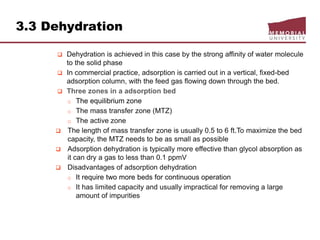 3.3 Dehydration
 Dehydration is achieved in this case by the strong affinity of water molecule
to the solid phase
 In commercial practice, adsorption is carried out in a vertical, fixed-bed
adsorption column, with the feed gas flowing down through the bed.
 Three zones in a adsorption bed
o The equilibrium zone
o The mass transfer zone (MTZ)
o The active zone
 The length of mass transfer zone is usually 0.5 to 6 ft.To maximize the bed
capacity, the MTZ needs to be as small as possible
 Adsorption dehydration is typically more effective than glycol absorption as
it can dry a gas to less than 0.1 ppmV
 Disadvantages of adsorption dehydration
o It require two more beds for continuous operation
o It has limited capacity and usually impractical for removing a large
amount of impurities
 