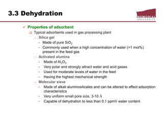 3.3 Dehydration
 Properties of adsorbent
 Typical adsorbents used in gas processing plant
o Silica gel
• Made of pure SiO2
• Commonly used when a high concentration of water (>1 mol%)
present in the feed gas
o Activated alumina
• Made of Al2O3
• Very polar and strongly attract water and acid gases
• Used for moderate levels of water in the feed
• Having the highest mechanical strength
o Molecular sieve
• Made of alkali aluminosilicates and can be altered to affect adsorption
characteristics
• Very uniform small pore size, 3-10 Å
• Capable of dehydration to less than 0.1 ppmV water content
 