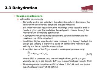3.3 Dehydration
 Design considerations
 Allowable gas velocity
o Generally, as the gas velocity in the adsorption column decreases, the
ability of the adsorbent to dehydrate the gas increases
o But lower velocities require columns with large cross-sectional area to
handle a given gas flow and allow the wet gas to channel through the
fixed bed with incomplete dehydration
o A compromise must be made between the column diameter and the
maximum use of the adsorbent
o In addition, higher velocities increase pressure drop through the bed, the
design gas velocity is therefore a trade-off between the maximum gas
velocity and the acceptable pressure drop
o A modified form of the Ergun equation to compute pressure drop
(3-10)
where ΔP/L is pressure drop per unit length of bed, psi/ft; μ is gas
viscosity, cp; ρG is gas density, lb/ft3; vSG is superficial gas velocity, ft/min
o Most designs are based on a ΔP/L of about 0.31-0.44 psi/ft and typical
superficial gas velocity of 30-60ft/min
2
SGGSG vCvB
L
p
 

 