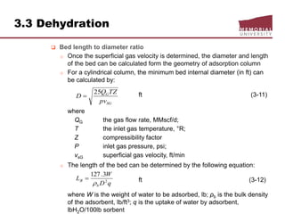 3.3 Dehydration
 Bed length to diameter ratio
o Once the superficial gas velocity is determined, the diameter and length
of the bed can be calculated form the geometry of adsorption column
o For a cylindrical column, the minimum bed internal diameter (in ft) can
be calculated by:
ft (3-11)
where
QG the gas flow rate, MMscf/d;
T the inlet gas temperature, °R;
Z compressibility factor
P inlet gas pressure, psi;
vsG superficial gas velocity, ft/min
o The length of the bed can be determined by the following equation:
ft (3-12)
where W is the weight of water to be adsorbed, lb; ρb is the bulk density
of the adsorbent, lb/ft3; q is the uptake of water by adsorbent,
lbH2O/100lb sorbent
SG
G
pv
TZQ
D
25

qD
W
L
b
B 2
3.127


 