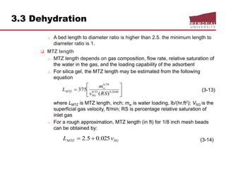3.3 Dehydration
o A bed length to diameter ratio is higher than 2.5. the minimum length to
diameter ratio is 1.
 MTZ length
o MTZ length depends on gas composition, flow rate, relative saturation of
the water in the gas, and the loading capability of the adsorbent
o For silica gel, the MTZ length may be estimated from the following
equation
(3-13)
where LMTZ is MTZ length, inch; mw is water loading, lb/(hr.ft2); VSG is the
superficial gas velocity, ft/min; RS is percentage relative saturation of
inlet gas
o For a rough approximation, MTZ length (in ft) for 1/8 inch mesh beads
can be obtained by:
(3-14)






 2646.055.0
79.0
)(
375
RSv
m
L
SG
w
MTZ
SGMTZ vL 025.05.2 
 