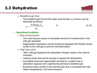 3.3 Dehydration
 Breakthrough time
o The breakthrough time for the water zone formed, tb in hours, can be
estimated as follows:
hr (3-15)
 Operational problems
 Bed contamination
o The most frequent cause is incomplete removal of contaminants in the
inlet gas separator.
o Regeneration separators should usually be equipped with filtration levels
similar to the inlet gas to prevent recontamination
 High dew point
o “Wet” inlet gas bypasses the dehydrator through cracks in the internal
insulation.
o Leaking valves also permit wet gas to bypass the dehydrators.
o Incomplete desiccant regeneration will lead to a sudden loss in
adsorption capacity and a significantly premature breakthrough.
o Excessive water content in the wet feed gas due to increased flow rate,
higher temperatures, and lower pressure
w
Bb
b
m
Lq
t
01.0

 