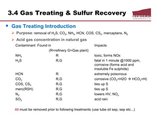 3.4 Gas Treating & Sulfur Recovery
 Gas Treating Introduction
 Purpose: removal of H2S, CO2, NH3, HCN, COS, CS2, mercaptans, N2
 Acid gas concentration in natural gas
Contaminant Found in Impacts
(R=refinery G=Gas plant)
NH3 R toxic, forms NOx
H2S R,G fatal in 1 minute @1000 ppm,
corrosive (forms acid and
insoluble Fe sulphide)
HCN R extremely poisonous
CO2 R,G corrosive (CO2+H2O  HCO3+H)
COS, CS2 R,G ties up S
merc(RSH) R,G ties up S
N2 R,G lowers HV, NOx
SO2 R,G acid rain
All must be removed prior to following treatments (use lube oil sep, sep etc...)
 