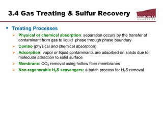 3.4 Gas Treating & Sulfur Recovery
 Treating Processes
 Physical or chemical absorption: separation occurs by the transfer of
contaminant from gas to liquid phase through phase boundary
 Combo (physical and chemical absorption)
 Adsorption: vapor or liquid contaminants are adsorbed on solids due to
molecular attraction to solid surface
 Membrane: CO2 removal using hollow fiber membranes
 Non-regenerable H2S scavengers: a batch process for H2S removal
 