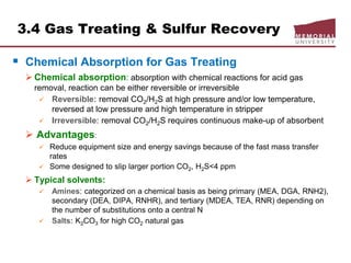 3.4 Gas Treating & Sulfur Recovery
 Chemical Absorption for Gas Treating
 Chemical absorption: absorption with chemical reactions for acid gas
removal, reaction can be either reversible or irreversible
 Reversible: removal CO2/H2S at high pressure and/or low temperature,
reversed at low pressure and high temperature in stripper
 Irreversible: removal CO2/H2S requires continuous make-up of absorbent
 Advantages:
 Reduce equipment size and energy savings because of the fast mass transfer
rates
 Some designed to slip larger portion CO2, H2S<4 ppm
 Typical solvents:
 Amines: categorized on a chemical basis as being primary (MEA, DGA, RNH2),
secondary (DEA, DIPA, RNHR), and tertiary (MDEA, TEA, RNR) depending on
the number of substitutions onto a central N
 Salts: K2CO3 for high CO2 natural gas
 