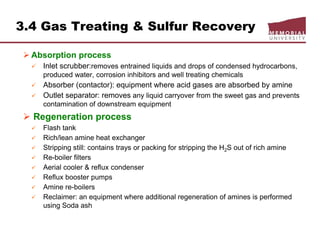 3.4 Gas Treating & Sulfur Recovery
 Absorption process
 Inlet scrubber:removes entrained liquids and drops of condensed hydrocarbons,
produced water, corrosion inhibitors and well treating chemicals
 Absorber (contactor): equipment where acid gases are absorbed by amine
 Outlet separator: removes any liquid carryover from the sweet gas and prevents
contamination of downstream equipment
 Regeneration process
 Flash tank
 Rich/lean amine heat exchanger
 Stripping still: contains trays or packing for stripping the H2S out of rich amine
 Re-boiler filters
 Aerial cooler & reflux condenser
 Reflux booster pumps
 Amine re-boilers
 Reclaimer: an equipment where additional regeneration of amines is performed
using Soda ash
 