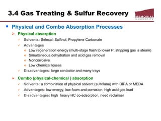 3.4 Gas Treating & Sulfur Recovery
 Physical and Combo Absorption Processes
 Physical absorption
 Solvents: Selexol, Sulfinol, Propylene Carbonate
 Advantages
 Low regeneration energy (multi-stage flash to lower P, stripping gas is steam)
 Simultaneous dehydration and acid gas removal
 Noncorrosive
 Low chemical losses
 Disadvantages: large contactor and many trays
 Combo (physical-chemical ) absorption
 Solvents: a combination of physical solvent (sulfolane) with DIPA or MEDA
 Advantages: low energy, low foam and corrosion, high acid gas load
 Disadvantages: high heavy HC co-adsorption, need reclaimer
 