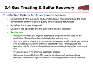 3.4 Gas Treating & Sulfur Recovery
 Selection Criteria for Absorption Processes
 Determined by the pressure and composition of raw natural gas, the trace
components and the desired quality of marketable natural gas
 Investment and operating cost
 Design of the absorber and the amount of solvent required
 Key factors
 Raw gas composition: physical absorbents are generally not used for the
purification of natural gas that contains higher hydrocarbons
 Gas throughput: chemical scrubbers are more economical for small gas streams
if no side reactions with the chemical absorbent occur. For large plant, the
operating cost for physical absorption processes outweigh the higher investment
cost
 Pressure: lower P for chemical absorption process
 Sales gas: in case H2S and CO2 must be simultaneously and completely
removed, chemical or physical-chemical scrubbing processes can be attractive
 