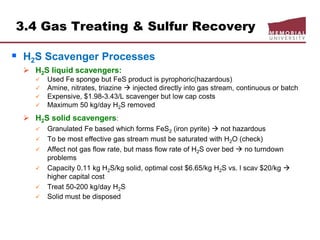 3.4 Gas Treating & Sulfur Recovery
 H2S Scavenger Processes
 H2S liquid scavengers:
 Used Fe sponge but FeS product is pyrophoric(hazardous)
 Amine, nitrates, triazine  injected directly into gas stream, continuous or batch
 Expensive, $1.98-3.43/L scavenger but low cap costs
 Maximum 50 kg/day H2S removed
 H2S solid scavengers:
 Granulated Fe based which forms FeS2 (iron pyrite)  not hazardous
 To be most effective gas stream must be saturated with H2O (check)
 Affect not gas flow rate, but mass flow rate of H2S over bed  no turndown
problems
 Capacity 0.11 kg H2S/kg solid, optimal cost $6.65/kg H2S vs. l scav $20/kg 
higher capital cost
 Treat 50-200 kg/day H2S
 Solid must be disposed
 