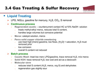 3.4 Gas Treating & Sulfur Recovery
 Liquid Treating
 LPG, NGLs, gasoline for mercury, H2S, CO2, S removal
 Continuous process
 Regenerated caustic – countercurrent contact HC w/10% NaOH solution
o treats methyl-ethyl mercs, reduces total S content,
o handles large volumes but corrosive potential
 Merox: catalyst solution, mercs
 Perco solid copper chloride sweetening
o use treat high [merc] gasoline, low flows, [H2O] < saturation, H2S must
removed prior
o low corrosion
o overall S content not reduced
 Batch process
 Caustic Wash: treat low merc LPG/gasoline, trace removal H2S, m/e mercs
 Solid KOH: trace removal H2S, low cost and act as a desiccant
 Molecular sieve
o reduces total S content (H2S, mercs, org S) and dehydrates
o regeneration gas slightly sour
 