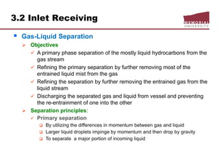 3.2 Inlet Receiving
 Gas-Liquid Separation
 Objectives
 A primary phase separation of the mostly liquid hydrocarbons from the
gas stream
 Refining the primary separation by further removing most of the
entrained liquid mist from the gas
 Refining the separation by further removing the entrained gas from the
liquid stream
 Discharging the separated gas and liquid from vessel and preventing
the re-entrainment of one into the other
 Separation principles:
 Primary separation
 By utilizing the differences in momentum between gas and liquid
 Larger liquid droplets impinge by momentum and then drop by gravity
 To separate a major portion of incoming liquid
 