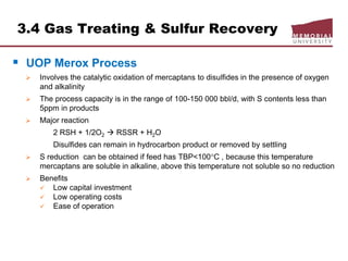 3.4 Gas Treating & Sulfur Recovery
 UOP Merox Process
 Involves the catalytic oxidation of mercaptans to disulfides in the presence of oxygen
and alkalinity
 The process capacity is in the range of 100-150 000 bbl/d, with S contents less than
5ppm in products
 Major reaction
2 RSH + 1/2O2  RSSR + H2O
Disulfides can remain in hydrocarbon product or removed by settling
 S reduction can be obtained if feed has TBP<100C , because this temperature
mercaptans are soluble in alkaline, above this temperature not soluble so no reduction
 Benefits
 Low capital investment
 Low operating costs
 Ease of operation
 