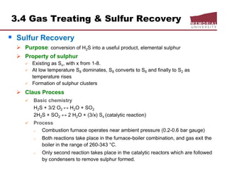 3.4 Gas Treating & Sulfur Recovery
 Sulfur Recovery
 Purpose: conversion of H2S into a useful product, elemental sulphur
 Property of sulphur
 Existing as Sx, with x from 1-8.
 At low temperature S8 dominates, S8 converts to S6 and finally to S2 as
temperature rises
 Formation of sulphur clusters
 Claus Process
 Basic chemistry
H2S + 3/2 O2 ↔ H2O + SO2
2H2S + SO2 ↔ 2 H2O + (3/x) Sx (catalytic reaction)
 Process
o Combustion furnace operates near ambient pressure (0.2-0.6 bar gauge)
o Both reactions take place in the furnace-boiler combination, and gas exit the
boiler in the range of 260-343 °C.
o Only second reaction takes place in the catalytic reactors which are followed
by condensers to remove sulphur formed.
 