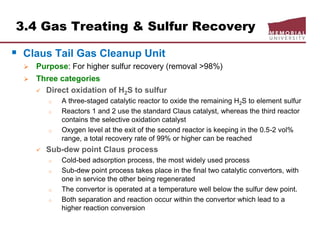 3.4 Gas Treating & Sulfur Recovery
 Claus Tail Gas Cleanup Unit
 Purpose: For higher sulfur recovery (removal >98%)
 Three categories
 Direct oxidation of H2S to sulfur
o A three-staged catalytic reactor to oxide the remaining H2S to element sulfur
o Reactors 1 and 2 use the standard Claus catalyst, whereas the third reactor
contains the selective oxidation catalyst
o Oxygen level at the exit of the second reactor is keeping in the 0.5-2 vol%
range, a total recovery rate of 99% or higher can be reached
 Sub-dew point Claus process
o Cold-bed adsorption process, the most widely used process
o Sub-dew point process takes place in the final two catalytic convertors, with
one in service the other being regenerated
o The convertor is operated at a temperature well below the sulfur dew point.
o Both separation and reaction occur within the convertor which lead to a
higher reaction conversion
 