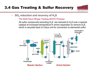 3.4 Gas Treating & Sulfur Recovery
 SO2 reduction and recovery of H2S
o The Shell Claus Off-gas Treating (SCOT) Process:
All sulfur compounds excluding H2S are reduced to H2S over a special
catalyst at increased temperature amine separation to remove H2S,
which is recycled back to Claus unit for conversion to elemental sulfur
 