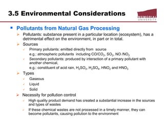  Pollutants from Natural Gas Processing
 Pollutants: substance present in a particular location (ecosystem), has a
detrimental effect on the environment, in part or in total.
 Sources
 Primary pollutants: emitted directly from source
e.g.: atmospheric pollutants including CO/CO2, SO2, NO /NO2
 Secondary pollutants: produced by interaction of a primary pollutant with
another chemical,
e.g.: constituent of acid rain, H2SO3, H2SO4, HNO2 and HNO3
 Types
 Gaseous
 Liquid
 Solid
 Necessity for pollution control
 High quality product demand has created a substantial increase in the sources
and types of wastes
 If these chemical wastes are not processed in a timely manner, they can
become pollutants, causing pollution to the environment
3.5 Environmental Considerations
 