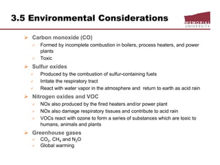 3.5 Environmental Considerations
 Carbon monoxide (CO)
 Formed by incomplete combustion in boilers, process heaters, and power
plants
 Toxic
 Sulfur oxides
 Produced by the combustion of sulfur-containing fuels
 Irritate the respiratory tract
 React with water vapor in the atmosphere and return to earth as acid rain
 Nitrogen oxides and VOC
 NOx also produced by the fired heaters and/or power plant
 NOx also damage respiratory tissues and contribute to acid rain
 VOCs react with ozone to form a series of substances which are toxic to
humans, animals and plants
 Greenhouse gases
 CO2, CH4 and N2O
 Global warming
 