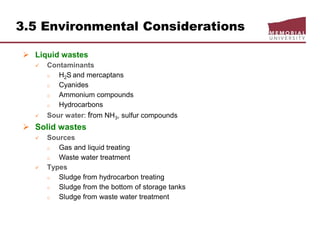 3.5 Environmental Considerations
 Liquid wastes
 Contaminants
o H2S and mercaptans
o Cyanides
o Ammonium compounds
o Hydrocarbons
 Sour water: from NH3, sulfur compounds
 Solid wastes
 Sources
o Gas and liquid treating
o Waste water treatment
 Types
o Sludge from hydrocarbon treating
o Sludge from the bottom of storage tanks
o Sludge from waste water treatment
 