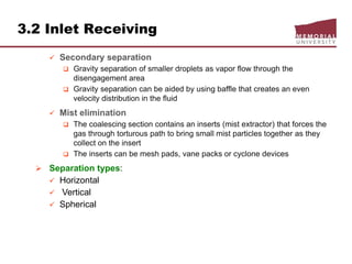 3.2 Inlet Receiving
 Secondary separation
 Gravity separation of smaller droplets as vapor flow through the
disengagement area
 Gravity separation can be aided by using baffle that creates an even
velocity distribution in the fluid
 Mist elimination
 The coalescing section contains an inserts (mist extractor) that forces the
gas through torturous path to bring small mist particles together as they
collect on the insert
 The inserts can be mesh pads, vane packs or cyclone devices
 Separation types:
 Horizontal
 Vertical
 Spherical
 