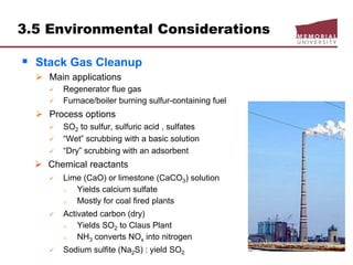 3.5 Environmental Considerations
 Stack Gas Cleanup
 Main applications
 Regenerator flue gas
 Furnace/boiler burning sulfur-containing fuel
 Process options
 SO2 to sulfur, sulfuric acid , sulfates
 “Wet” scrubbing with a basic solution
 “Dry” scrubbing with an adsorbent
 Chemical reactants
 Lime (CaO) or limestone (CaCO3) solution
o Yields calcium sulfate
o Mostly for coal fired plants
 Activated carbon (dry)
o Yields SO2 to Claus Plant
o NH3 converts NOx into nitrogen
 Sodium sulfite (Na2S) : yield SO2
 
