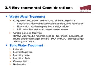 3.5 Environmental Considerations
 Waste Water Treatment
 Coagulation, flocculation and dissolved air flotation (DAF*)
 Coagulation: additives break colloidal suspensions, allow coalescence
 Flocculation: additives help oily ‘floc’ or sludge to form
 DAF: tiny air bubbles thicken sludge for easier removal
 Aerobic biological treatment
Remove water soluble materials, such as HC’s, phenol, miscellaneous
soluble biochemical oxygen demand (BOD) and COD (chemical oxygen
demand) compounds
 Solid Water Treatment
 Incineration
 Land treating off-site
 Land filling onsite
 Land filling off-site
 Chemical fixation
 Neutralization
 