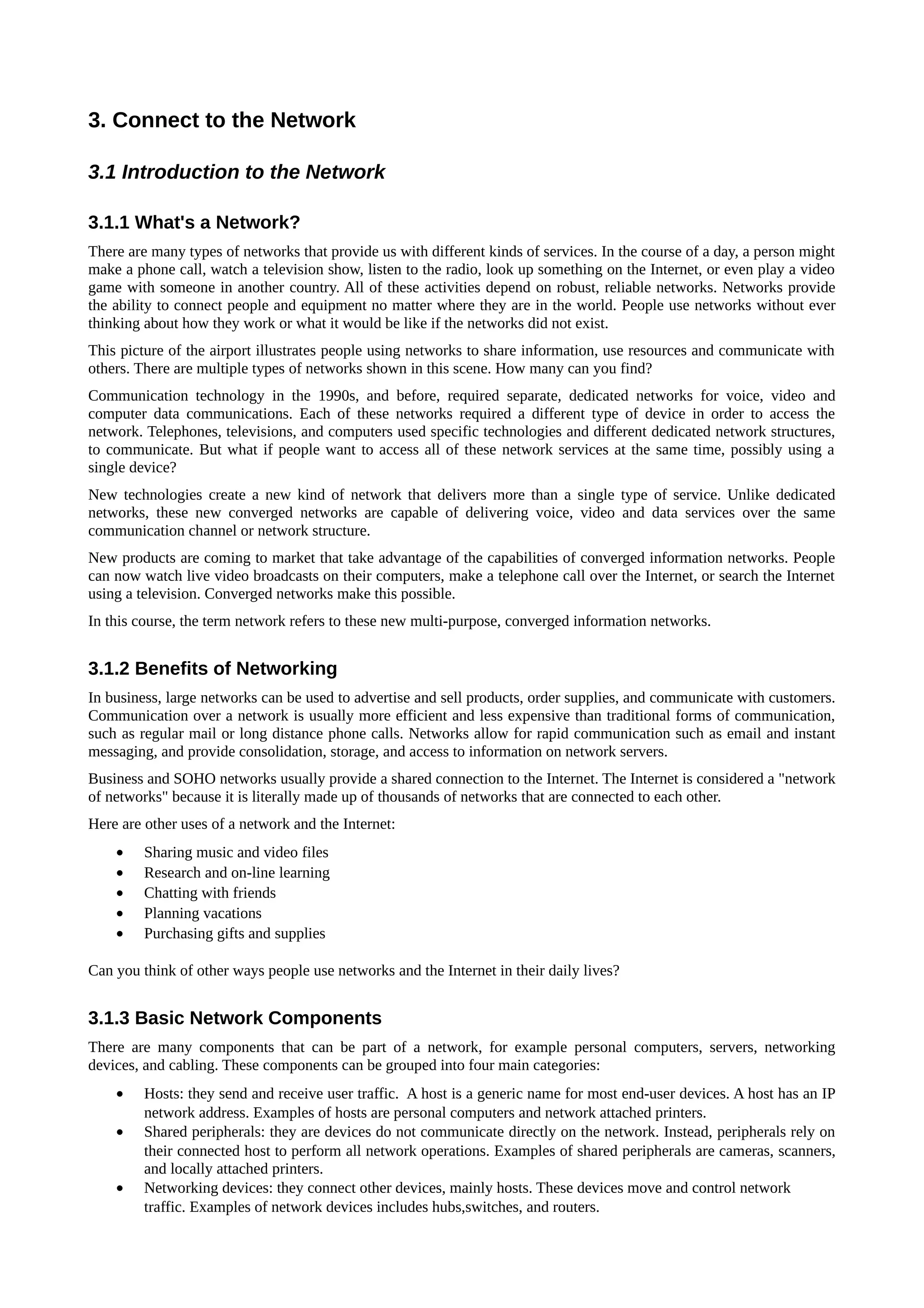 3. Connect to the Network

3.1 Introduction to the Network

3.1.1 What's a Network?
There are many types of networks that provide us with different kinds of services. In the course of a day, a person might
make a phone call, watch a television show, listen to the radio, look up something on the Internet, or even play a video
game with someone in another country. All of these activities depend on robust, reliable networks. Networks provide
the ability to connect people and equipment no matter where they are in the world. People use networks without ever
thinking about how they work or what it would be like if the networks did not exist.
This picture of the airport illustrates people using networks to share information, use resources and communicate with
others. There are multiple types of networks shown in this scene. How many can you find?
Communication technology in the 1990s, and before, required separate, dedicated networks for voice, video and
computer data communications. Each of these networks required a different type of device in order to access the
network. Telephones, televisions, and computers used specific technologies and different dedicated network structures,
to communicate. But what if people want to access all of these network services at the same time, possibly using a
single device?
New technologies create a new kind of network that delivers more than a single type of service. Unlike dedicated
networks, these new converged networks are capable of delivering voice, video and data services over the same
communication channel or network structure.
New products are coming to market that take advantage of the capabilities of converged information networks. People
can now watch live video broadcasts on their computers, make a telephone call over the Internet, or search the Internet
using a television. Converged networks make this possible.
In this course, the term network refers to these new multi-purpose, converged information networks.


3.1.2 Benefits of Networking
In business, large networks can be used to advertise and sell products, order supplies, and communicate with customers.
Communication over a network is usually more efficient and less expensive than traditional forms of communication,
such as regular mail or long distance phone calls. Networks allow for rapid communication such as email and instant
messaging, and provide consolidation, storage, and access to information on network servers.
Business and SOHO networks usually provide a shared connection to the Internet. The Internet is considered a "network
of networks" because it is literally made up of thousands of networks that are connected to each other.
Here are other uses of a network and the Internet:
    •    Sharing music and video files
    •    Research and on-line learning
    •    Chatting with friends
    •    Planning vacations
    •    Purchasing gifts and supplies

Can you think of other ways people use networks and the Internet in their daily lives?


3.1.3 Basic Network Components
There are many components that can be part of a network, for example personal computers, servers, networking
devices, and cabling. These components can be grouped into four main categories:
    •    Hosts: they send and receive user traffic. A host is a generic name for most end-user devices. A host has an IP
         network address. Examples of hosts are personal computers and network attached printers.
    •    Shared peripherals: they are devices do not communicate directly on the network. Instead, peripherals rely on
         their connected host to perform all network operations. Examples of shared peripherals are cameras, scanners,
         and locally attached printers.
    •    Networking devices: they connect other devices, mainly hosts. These devices move and control network
         traffic. Examples of network devices includes hubs,switches, and routers.
 