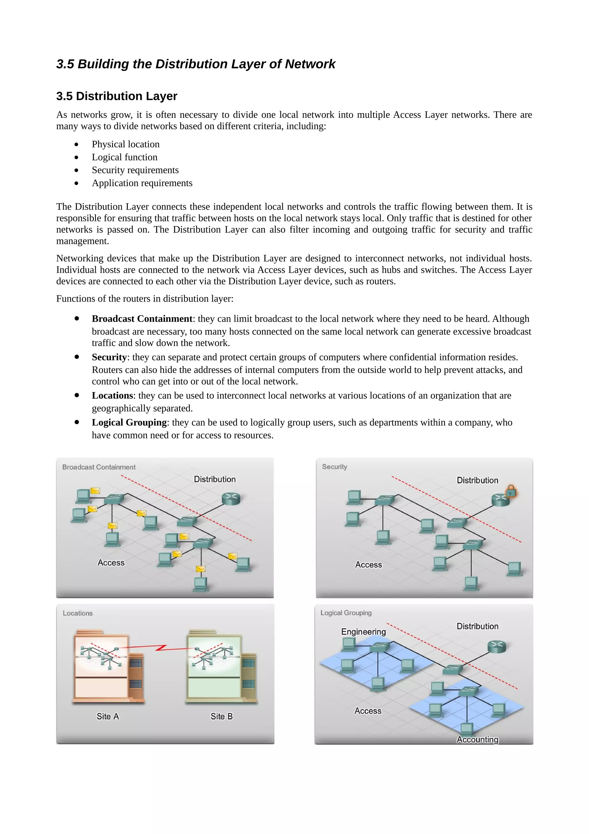 3.5 Building the Distribution Layer of Network

3.5 Distribution Layer
As networks grow, it is often necessary to divide one local network into multiple Access Layer networks. There are
many ways to divide networks based on different criteria, including:
    •    Physical location
    •    Logical function
    •    Security requirements
    •    Application requirements

The Distribution Layer connects these independent local networks and controls the traffic flowing between them. It is
responsible for ensuring that traffic between hosts on the local network stays local. Only traffic that is destined for other
networks is passed on. The Distribution Layer can also filter incoming and outgoing traffic for security and traffic
management.
Networking devices that make up the Distribution Layer are designed to interconnect networks, not individual hosts.
Individual hosts are connected to the network via Access Layer devices, such as hubs and switches. The Access Layer
devices are connected to each other via the Distribution Layer device, such as routers.
Functions of the routers in distribution layer:

    •    Broadcast Containment: they can limit broadcast to the local network where they need to be heard. Although
         broadcast are necessary, too many hosts connected on the same local network can generate excessive broadcast
         traffic and slow down the network.
    •    Security: they can separate and protect certain groups of computers where confidential information resides.
         Routers can also hide the addresses of internal computers from the outside world to help prevent attacks, and
         control who can get into or out of the local network.
    •    Locations: they can be used to interconnect local networks at various locations of an organization that are
         geographically separated.
    •    Logical Grouping: they can be used to logically group users, such as departments within a company, who
         have common need or for access to resources.
 