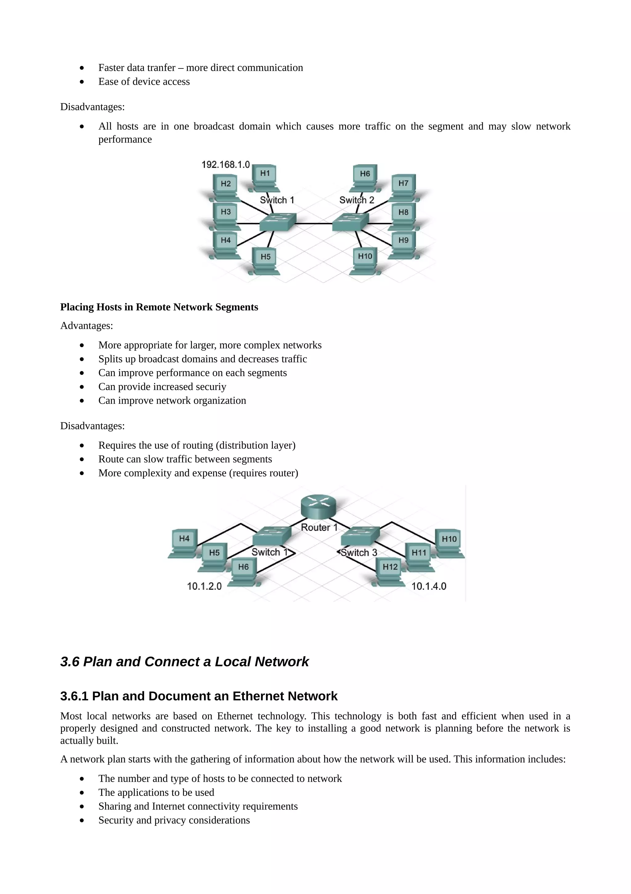 •   Faster data tranfer – more direct communication
    •   Ease of device access

Disadvantages:
    •   All hosts are in one broadcast domain which causes more traffic on the segment and may slow network
        performance




Placing Hosts in Remote Network Segments
Advantages:
    •   More appropriate for larger, more complex networks
    •   Splits up broadcast domains and decreases traffic
    •   Can improve performance on each segments
    •   Can provide increased securiy
    •   Can improve network organization

Disadvantages:
    •   Requires the use of routing (distribution layer)
    •   Route can slow traffic between segments
    •   More complexity and expense (requires router)




3.6 Plan and Connect a Local Network

3.6.1 Plan and Document an Ethernet Network
Most local networks are based on Ethernet technology. This technology is both fast and efficient when used in a
properly designed and constructed network. The key to installing a good network is planning before the network is
actually built.
A network plan starts with the gathering of information about how the network will be used. This information includes:
    •   The number and type of hosts to be connected to network
    •   The applications to be used
    •   Sharing and Internet connectivity requirements
    •   Security and privacy considerations
 