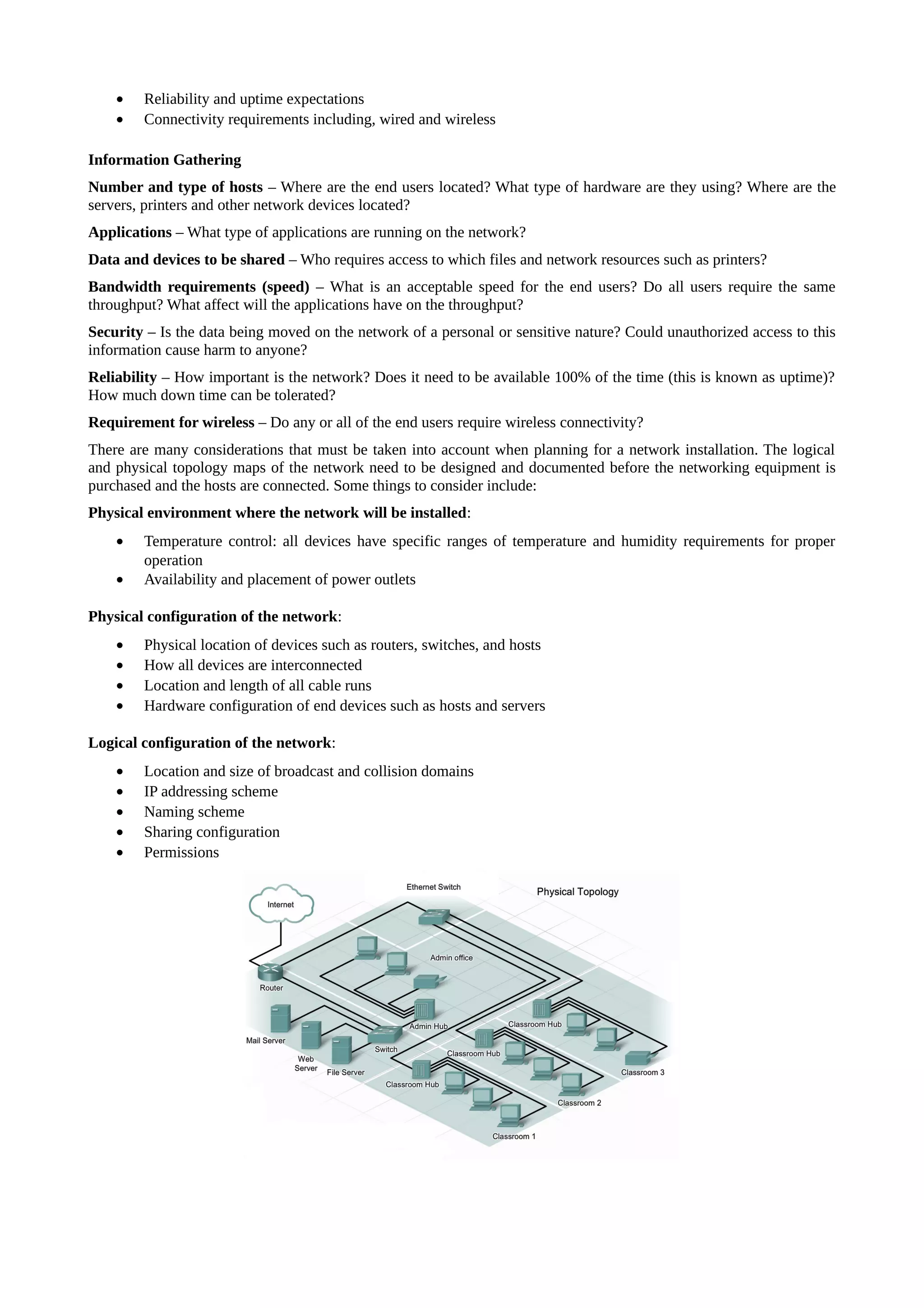 •   Reliability and uptime expectations
    •   Connectivity requirements including, wired and wireless

Information Gathering
Number and type of hosts – Where are the end users located? What type of hardware are they using? Where are the
servers, printers and other network devices located?
Applications – What type of applications are running on the network?
Data and devices to be shared – Who requires access to which files and network resources such as printers?
Bandwidth requirements (speed) – What is an acceptable speed for the end users? Do all users require the same
throughput? What affect will the applications have on the throughput?
Security – Is the data being moved on the network of a personal or sensitive nature? Could unauthorized access to this
information cause harm to anyone?
Reliability – How important is the network? Does it need to be available 100% of the time (this is known as uptime)?
How much down time can be tolerated?
Requirement for wireless – Do any or all of the end users require wireless connectivity?
There are many considerations that must be taken into account when planning for a network installation. The logical
and physical topology maps of the network need to be designed and documented before the networking equipment is
purchased and the hosts are connected. Some things to consider include:
Physical environment where the network will be installed:
    •   Temperature control: all devices have specific ranges of temperature and humidity requirements for proper
        operation
    •   Availability and placement of power outlets

Physical configuration of the network:
    •   Physical location of devices such as routers, switches, and hosts
    •   How all devices are interconnected
    •   Location and length of all cable runs
    •   Hardware configuration of end devices such as hosts and servers

Logical configuration of the network:
    •   Location and size of broadcast and collision domains
    •   IP addressing scheme
    •   Naming scheme
    •   Sharing configuration
    •   Permissions
 