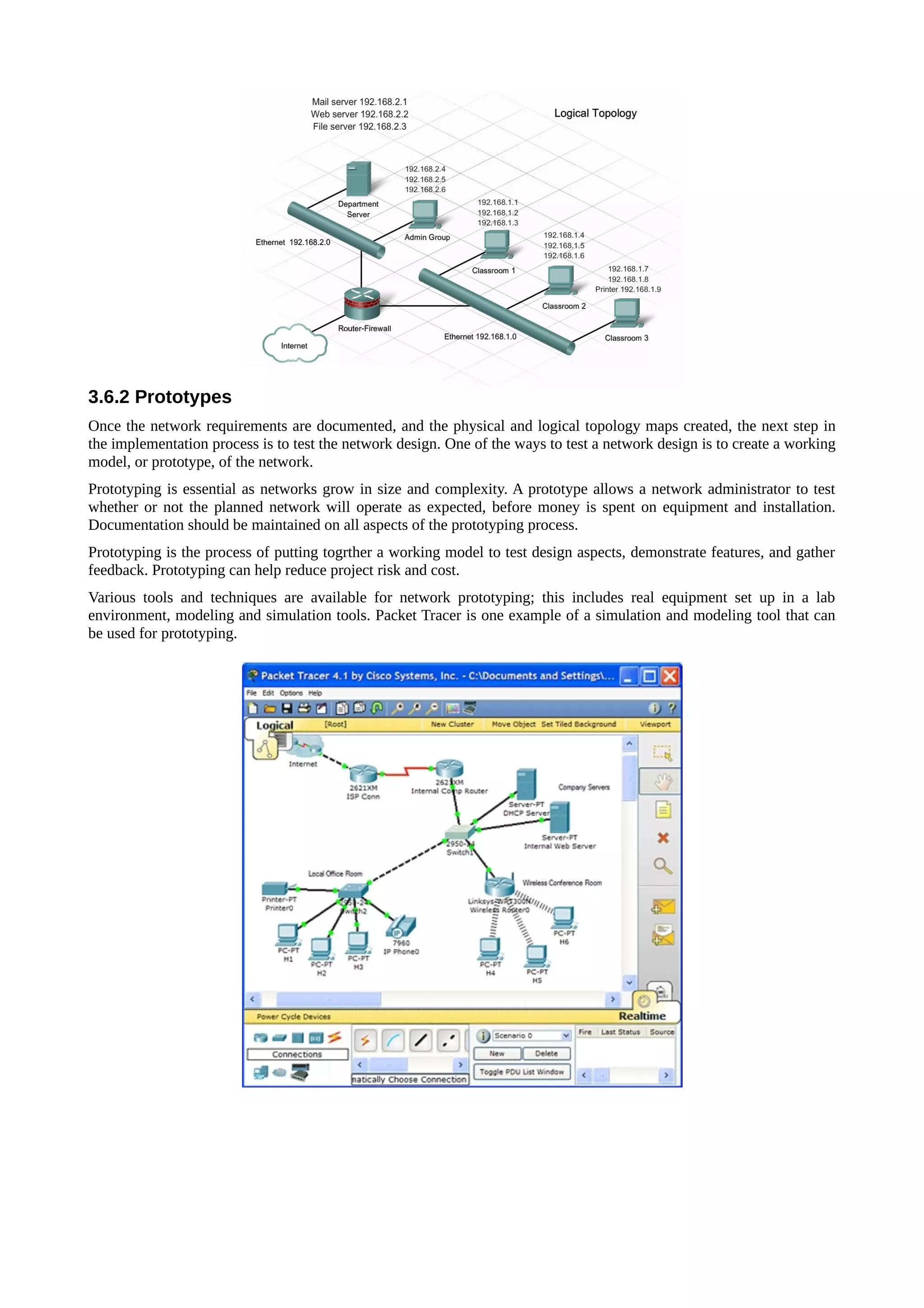 3.6.2 Prototypes
Once the network requirements are documented, and the physical and logical topology maps created, the next step in
the implementation process is to test the network design. One of the ways to test a network design is to create a working
model, or prototype, of the network.
Prototyping is essential as networks grow in size and complexity. A prototype allows a network administrator to test
whether or not the planned network will operate as expected, before money is spent on equipment and installation.
Documentation should be maintained on all aspects of the prototyping process.
Prototyping is the process of putting togrther a working model to test design aspects, demonstrate features, and gather
feedback. Prototyping can help reduce project risk and cost.
Various tools and techniques are available for network prototyping; this includes real equipment set up in a lab
environment, modeling and simulation tools. Packet Tracer is one example of a simulation and modeling tool that can
be used for prototyping.
 