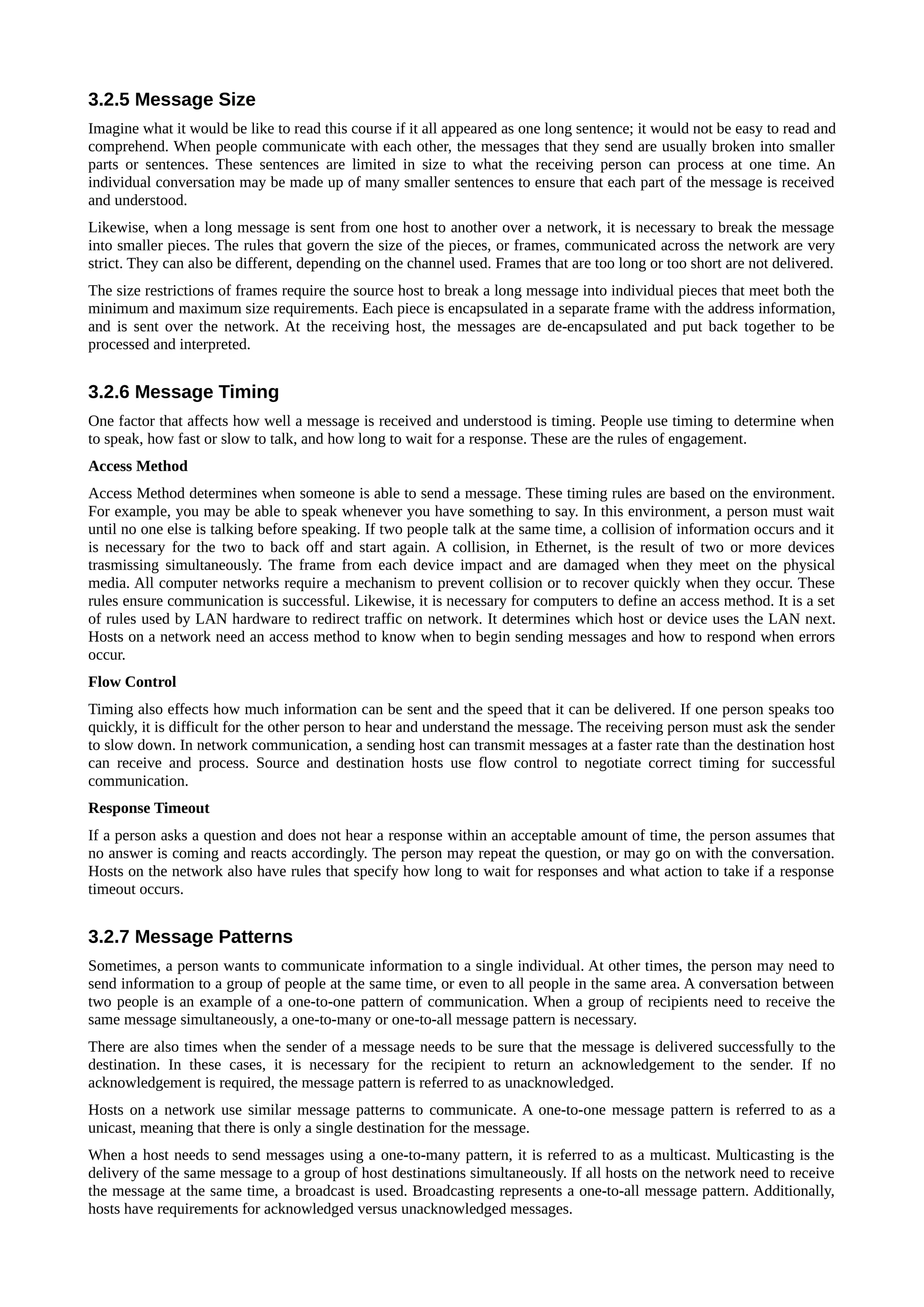 3.2.5 Message Size
Imagine what it would be like to read this course if it all appeared as one long sentence; it would not be easy to read and
comprehend. When people communicate with each other, the messages that they send are usually broken into smaller
parts or sentences. These sentences are limited in size to what the receiving person can process at one time. An
individual conversation may be made up of many smaller sentences to ensure that each part of the message is received
and understood.
Likewise, when a long message is sent from one host to another over a network, it is necessary to break the message
into smaller pieces. The rules that govern the size of the pieces, or frames, communicated across the network are very
strict. They can also be different, depending on the channel used. Frames that are too long or too short are not delivered.
The size restrictions of frames require the source host to break a long message into individual pieces that meet both the
minimum and maximum size requirements. Each piece is encapsulated in a separate frame with the address information,
and is sent over the network. At the receiving host, the messages are de-encapsulated and put back together to be
processed and interpreted.


3.2.6 Message Timing
One factor that affects how well a message is received and understood is timing. People use timing to determine when
to speak, how fast or slow to talk, and how long to wait for a response. These are the rules of engagement.
Access Method
Access Method determines when someone is able to send a message. These timing rules are based on the environment.
For example, you may be able to speak whenever you have something to say. In this environment, a person must wait
until no one else is talking before speaking. If two people talk at the same time, a collision of information occurs and it
is necessary for the two to back off and start again. A collision, in Ethernet, is the result of two or more devices
trasmissing simultaneously. The frame from each device impact and are damaged when they meet on the physical
media. All computer networks require a mechanism to prevent collision or to recover quickly when they occur. These
rules ensure communication is successful. Likewise, it is necessary for computers to define an access method. It is a set
of rules used by LAN hardware to redirect traffic on network. It determines which host or device uses the LAN next.
Hosts on a network need an access method to know when to begin sending messages and how to respond when errors
occur.
Flow Control
Timing also effects how much information can be sent and the speed that it can be delivered. If one person speaks too
quickly, it is difficult for the other person to hear and understand the message. The receiving person must ask the sender
to slow down. In network communication, a sending host can transmit messages at a faster rate than the destination host
can receive and process. Source and destination hosts use flow control to negotiate correct timing for successful
communication.
Response Timeout
If a person asks a question and does not hear a response within an acceptable amount of time, the person assumes that
no answer is coming and reacts accordingly. The person may repeat the question, or may go on with the conversation.
Hosts on the network also have rules that specify how long to wait for responses and what action to take if a response
timeout occurs.


3.2.7 Message Patterns
Sometimes, a person wants to communicate information to a single individual. At other times, the person may need to
send information to a group of people at the same time, or even to all people in the same area. A conversation between
two people is an example of a one-to-one pattern of communication. When a group of recipients need to receive the
same message simultaneously, a one-to-many or one-to-all message pattern is necessary.
There are also times when the sender of a message needs to be sure that the message is delivered successfully to the
destination. In these cases, it is necessary for the recipient to return an acknowledgement to the sender. If no
acknowledgement is required, the message pattern is referred to as unacknowledged.
Hosts on a network use similar message patterns to communicate. A one-to-one message pattern is referred to as a
unicast, meaning that there is only a single destination for the message.
When a host needs to send messages using a one-to-many pattern, it is referred to as a multicast. Multicasting is the
delivery of the same message to a group of host destinations simultaneously. If all hosts on the network need to receive
the message at the same time, a broadcast is used. Broadcasting represents a one-to-all message pattern. Additionally,
hosts have requirements for acknowledged versus unacknowledged messages.
 