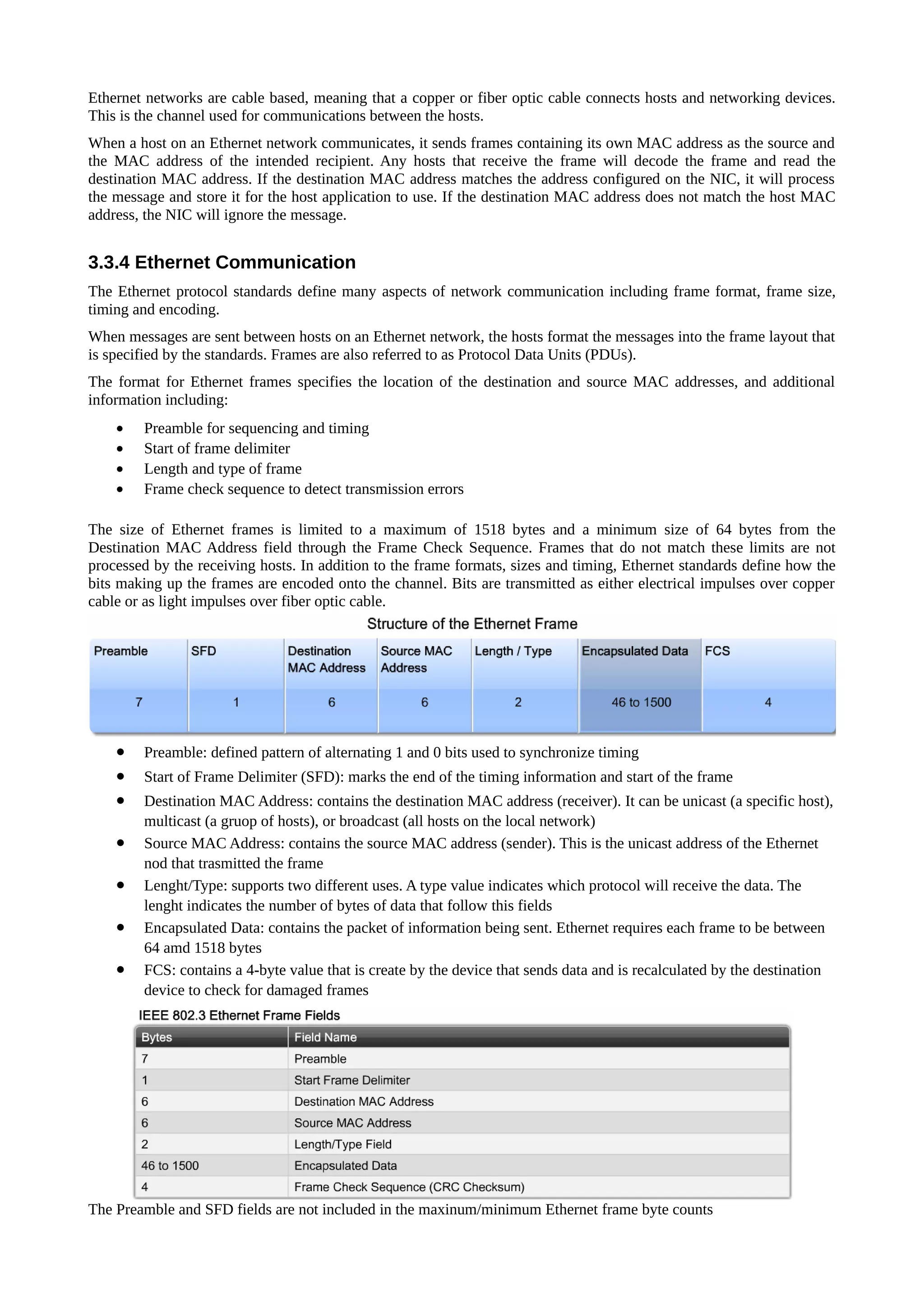 Ethernet networks are cable based, meaning that a copper or fiber optic cable connects hosts and networking devices.
This is the channel used for communications between the hosts.
When a host on an Ethernet network communicates, it sends frames containing its own MAC address as the source and
the MAC address of the intended recipient. Any hosts that receive the frame will decode the frame and read the
destination MAC address. If the destination MAC address matches the address configured on the NIC, it will process
the message and store it for the host application to use. If the destination MAC address does not match the host MAC
address, the NIC will ignore the message.


3.3.4 Ethernet Communication
The Ethernet protocol standards define many aspects of network communication including frame format, frame size,
timing and encoding.
When messages are sent between hosts on an Ethernet network, the hosts format the messages into the frame layout that
is specified by the standards. Frames are also referred to as Protocol Data Units (PDUs).
The format for Ethernet frames specifies the location of the destination and source MAC addresses, and additional
information including:
    •   Preamble for sequencing and timing
    •   Start of frame delimiter
    •   Length and type of frame
    •   Frame check sequence to detect transmission errors

The size of Ethernet frames is limited to a maximum of 1518 bytes and a minimum size of 64 bytes from the
Destination MAC Address field through the Frame Check Sequence. Frames that do not match these limits are not
processed by the receiving hosts. In addition to the frame formats, sizes and timing, Ethernet standards define how the
bits making up the frames are encoded onto the channel. Bits are transmitted as either electrical impulses over copper
cable or as light impulses over fiber optic cable.




    •   Preamble: defined pattern of alternating 1 and 0 bits used to synchronize timing
    •   Start of Frame Delimiter (SFD): marks the end of the timing information and start of the frame
    •   Destination MAC Address: contains the destination MAC address (receiver). It can be unicast (a specific host),
        multicast (a gruop of hosts), or broadcast (all hosts on the local network)
    •   Source MAC Address: contains the source MAC address (sender). This is the unicast address of the Ethernet
        nod that trasmitted the frame
    •   Lenght/Type: supports two different uses. A type value indicates which protocol will receive the data. The
        lenght indicates the number of bytes of data that follow this fields
    •   Encapsulated Data: contains the packet of information being sent. Ethernet requires each frame to be between
        64 amd 1518 bytes
    •   FCS: contains a 4-byte value that is create by the device that sends data and is recalculated by the destination
        device to check for damaged frames




The Preamble and SFD fields are not included in the maxinum/minimum Ethernet frame byte counts
 