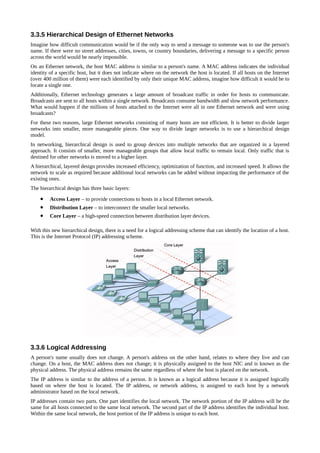 3.3.5 Hierarchical Design of Ethernet Networks
Imagine how difficult communication would be if the only way to send a message to someone was to use the person's
name. If there were no street addresses, cities, towns, or country boundaries, delivering a message to a specific person
across the world would be nearly impossible.
On an Ethernet network, the host MAC address is similar to a person's name. A MAC address indicates the individual
identity of a specific host, but it does not indicate where on the network the host is located. If all hosts on the Internet
(over 400 million of them) were each identified by only their unique MAC address, imagine how difficult it would be to
locate a single one.
Additionally, Ethernet technology generates a large amount of broadcast traffic in order for hosts to communicate.
Broadcasts are sent to all hosts within a single network. Broadcasts consume bandwidth and slow network performance.
What would happen if the millions of hosts attached to the Internet were all in one Ethernet network and were using
broadcasts?
For these two reasons, large Ethernet networks consisting of many hosts are not efficient. It is better to divide larger
networks into smaller, more manageable pieces. One way to divide larger networks is to use a hierarchical design
model.
In networking, hierarchical design is used to group devices into multiple networks that are organized in a layered
approach. It consists of smaller, more manageable groups that allow local traffic to remain local. Only traffic that is
destined for other networks is moved to a higher layer.
A hierarchical, layered design provides increased efficiency, optimization of function, and increased speed. It allows the
network to scale as required because additional local networks can be added without impacting the performance of the
existing ones.
The hierarchical design has three basic layers:

    •    Access Layer – to provide connections to hosts in a local Ethernet network.
    •    Distribution Layer – to interconnect the smaller local networks.
    •    Core Layer – a high-speed connection between distribution layer devices.

With this new hierarchical design, there is a need for a logical addressing scheme that can identify the location of a host.
This is the Internet Protocol (IP) addressing scheme.




3.3.6 Logical Addressing
A person's name usually does not change. A person's address on the other hand, relates to where they live and can
change. On a host, the MAC address does not change; it is physically assigned to the host NIC and is known as the
physical address. The physical address remains the same regardless of where the host is placed on the network.
The IP address is similar to the address of a person. It is known as a logical address because it is assigned logically
based on where the host is located. The IP address, or network address, is assigned to each host by a network
administrator based on the local network.
IP addresses contain two parts. One part identifies the local network. The network portion of the IP address will be the
same for all hosts connected to the same local network. The second part of the IP address identifies the individual host.
Within the same local network, the host portion of the IP address is unique to each host.
 