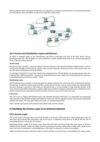 Both the physical MAC and logical IP addresses are required for a computer to communicate on a hierarchical network,
just like both the name and address of a person are required to send a letter.




3.3.7 Access and Distribution Layers and Devices
IP traffic is managed based on the characteristics and devices associated with each of the three layers: Access,
Distribution and Core. The IP address is used to determine if traffic should remain local or be moved up through the
layers of the hierarchical network.
Access Layer
The Access Layer provides a connection point for end user devices to the network and allows multiple hosts to connect
to other hosts through a network device, usually a hub or switch. Typically, all devices within a single Access Layer will
have the same network portion of the IP address.
If a message is destined for a local host, based on the network portion of the IP address, the message remains local. If it
is destined for a different network, it is passed up to the Distribution Layer. Hubs and switches provide the connection
to the Distribution Layer devices, usually a router.
Distribution Layer
The Distribution Layer provides a connection point for separate networks and controls the flow of information between
the networks. It typically contains more powerful switches than the Access Layer as well as routers for routing between
networks. Routing is a process to find a path to a destination host. It is very complex in large networks because of the
many potential intermediate destinations a packet might traverse before reaching its destination host. Distribution Layer
devices control the type and amount of traffic that flows from the Access Layer to the Core Layer.
Core Layer
The Core Layer is a high-speed backbone layer with redundant (backup) connections. It is responsible for transporting
large amounts of data between multiple end networks. Core Layer devices typically include very powerful, high-speed
switches and routers. The main goal of the Core Layer is to transport data quickly.
Hubs, switches, and routers are discussed in more detail in the next two sections.


3.4 Building the Access Layer of an Ethernet Network

3.4.1 Access Layer
The Access Layer is the most basic level of the network. It is the part of the network in which people gain access to
other hosts and to shared files and printers. The Access Layer is composed of host devices, as well as the first line of
networking devices to which they are attached.
Networking devices enable us to connect many hosts with each other and also provide those hosts access to services
offered over the network. Unlike the simple network consisting of two hosts connected by a single cable, in the Access
Layer, each host is connected to a networking device. This type of connectivity is shown in the graphic.
Within an Ethernet network, each host is able to connect directly to an Access Layer networking device using a point-
 