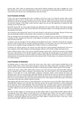 to-point cable. These cables are manufactured to meet specific Ethernet standards. Each cable is plugged into a host
NIC and then into a port on the networking device. There are several types of networking devices that can be used to
connect hosts at the Access Layer, including Ethernet hubs and switches.


3.4.2 Function of Hubs
A hub is one type of networking device that is installed at the Access Layer of an Ethernet network. Hubs contain
multiple ports that are used to connect hosts to the network. Hubs are simple devices that do not have the necessary
electronics to decode the messages sent between hosts on the network. Hubs cannot determine which host should get
any particular message. A hub simply accepts electronic signals from one port and regenerates (or repeats) the same
message out all of the other ports.
Remember that the NIC on a host accepts messages only addressed to the correct MAC address. Hosts ignore messages
that are not addressed to them. Only the host specified in the destination address of the message processes the message
and responds to the sender.
All of the ports on the Ethernet hub connect to the same channel to send and receive messages. Because all hosts must
share the bandwidth available on that channel, a hub is referred to as a shared-bandwidth device.
Only one message can be sent through an Ethernet hub at a time. It is possible for two or more hosts connected to a hub
to attempt to send a message at the same time. If this happens, the electronic signals that make up the messages collide
with each other at the hub.
A collision causes the messages to become garbled and unreadable by the hosts. A hub does not decode the messages;
therefore it does not detect that the message is garbled and repeats it out all the ports. The area of the network where a
host can receive a garbled message resulting from a collision is known as a collision domain.
In Ethernet, the collision domain is the network area where data that is being trasmitted simultaneously from two or
more computers could collide. Repeaters and hubs propagate collision; LAN switches, bridges and routers do not.
Inside a collision domain, when a host receives a garbled message, it detects that a collision has occurred. Each sending
host waits a short amount of time and then attempts to send, or retransmit, the message again. As the number of hosts
connected to the hub increases, so does the chance of collisions. More collisions cause more retransmissions. Excessive
retransmissions can clog up the network and slow down network traffic. For this reason, it is necessary to limit the size
of a collision domain.


3.4.3 Function of Switches
An Ethernet switch is a device that is used at the Access Layer. Like a hub, a switch connects multiple hosts to the
network. Unlike a hub, a switch can forward a message to a specific host. When a host sends a message to another host
on the switch, the switch accepts and decodes the frames to read the physical (MAC) address portion of the message.
A table on the switch, called a MAC address table, contains a list of all of the active ports and the host MAC addresses
that are attached to them. When a message is sent between hosts, the switch checks to see if the destination MAC
address is in the table. If it is, the switch builds a temporary connection, called a circuit, between the source and
destination ports. This new circuit provides a dedicated channel over which the two hosts can communicate. Other hosts
attached to the switch do not share bandwidth on this channel and do not receive messages that are not addressed to
them. A new circuit is built for every new conversation between hosts. These separate circuits allow many conversations
to take place at the same time, without collisions occurring.
What happens when the switch receives a frame addressed to a new host that is not yet in the MAC address table? If the
destination MAC address is not in the table, the switch does not have the necessary information to create an individual
circuit. When the switch cannot determine where the destination host is located, it uses a process called flooding to
forward the message out to all attached hosts. Each host compares the destination MAC address in the message to its
own MAC address, but only the host with the correct destination address processes the message and responds to the
sender.
How does the MAC address of a new host get into the MAC address table? A switch builds the MAC address table by
examining the source MAC address of each frame that is sent between hosts. When a new host sends a message or
responds to a flooded message, the switch immediately learns its MAC address and the port to which it is connected.
The table is dynamically updated each time a new source MAC address is read by the switch. In this way, a switch
quickly learns the MAC addresses of all attached hosts.
 
