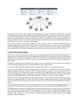 Sometimes, it is necessary to connect another networking device, like a hub, to a switch port. This is done to increase
the number of hosts that can be connected to the network. When a hub is connected to a switch port, the switch
associates the MAC addresses of all hosts connected to that hub with the single port on the switch. Occasionally, one
host on the attached hub sends a message to another host attached to the same hub. In this case, the switch receives the
frame and checks the table to see where the destination host is located. If both the source and destination hosts are
located on the same port, the switch discards the message.
When a hub is connected to a switch port, collisions can occur on the hub. The hub forwards to all ports the damaged
messages resulting from a collision. The switch receives the garbled message, but, unlike a hub, a switch does not
forward the damaged messages caused by collisions. As a result, every switch port creates a separate collision domain.
This is a good thing. The fewer hosts contained in a collision domain, the less likely it is that a collision will occur.


3.4.4 Broadcast Messaging
When hosts are connected using either a hub or a switch, a single local network is created. Within the local network it is
often necessary for one host to be able to send messages to all the other hosts at the same time. This can be done using a
message known as a broadcast. Broadcasts are useful when a host needs to find information without knowing exactly
what other host can supply it or when a host wants to provide information to all other hosts in the same network in a
timely manner.
A message can only contain one destination MAC address. So, how is it possible for a host to contact every other host
on the local network without sending out a separate message to each individual MAC?
To solve this problem, broadcast messages are sent to a unique MAC address that is recognized by all hosts.
The broadcast MAC address is hardware address reserved for frames that are intended for all host on a local network
segment. Generallt, a broadcast address is a MAC destination address of all ones. It has the hexadecimal form of
FF:FF:FF:FF:FF:FF. The broadcast MAC address is actually a 48-bit address made up of all ones. Because of their
length, MAC addresses are usually represented in hexadecimal notation. The broadcast MAC address in hexadecimal
notation is FFFF.FFFF.FFFF. Each F in the hexadecimal notation represents four ones in the binary address.
When a host receives a message addressed to the broadcast address, it accepts and processes the message as though the
message was addressed directly to it. When a host sends a broadcast message, hubs and switches forward the message
to every connected host within the same local network. For this reason, a local network is also referred to as a broadcast
domain.
 A broadcast domain is formed by devices within a group that receive the same broadcast frame originating from one of
the devices. Broadcast domains are ypically bounded by routers because routers do not forward broadcast frames.
If too many hosts are connected to the same broadcast domain, broadcast traffic can become excessive. The number of
hosts and the amount of network traffic that can be supported on the local network is limited by the capabilities of the
hubs and switches used to connect them. As the network grows and more hosts are added, network traffic, including
broadcast traffic, increases. It is often necessary to divide one local network, or broadcast domain, into multiple
networks to improve performance.
 