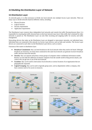 3.5 Building the Distribution Layer of Network

3.5 Distribution Layer
As networks grow, it is often necessary to divide one local network into multiple Access Layer networks. There are
many ways to divide networks based on different criteria, including:
    •    Physical location
    •    Logical function
    •    Security requirements
    •    Application requirements

The Distribution Layer connects these independent local networks and controls the traffic flowing between them. It is
responsible for ensuring that traffic between hosts on the local network stays local. Only traffic that is destined for other
networks is passed on. The Distribution Layer can also filter incoming and outgoing traffic for security and traffic
management.
Networking devices that make up the Distribution Layer are designed to interconnect networks, not individual hosts.
Individual hosts are connected to the network via Access Layer devices, such as hubs and switches. The Access Layer
devices are connected to each other via the Distribution Layer device, such as routers.
Functions of the routers in distribution layer:

    •    Broadcast Containment: they can limit broadcast to the local network where they need to be heard. Although
         broadcast are necessary, too many hosts connected on the same local network can generate excessive broadcast
         traffic and slow down the network.
    •    Security: they can separate and protect certain groups of computers where confidential information resides.
         Routers can also hide the addresses of internal computers from the outside world to help prevent attacks, and
         control who can get into or out of the local network.
    •    Locations: they can be used to interconnect local networks at various locations of an organization that are
         geographically separated.
    •    Logical Grouping: they can be used to logically group users, such as departments within a company, who
         have common need or for access to resources.
 