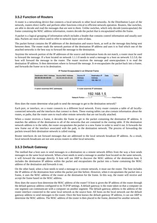 3.5.2 Function of Routers
A router is a networking device that connects a local network to other local networks. At the Distribution Layer of the
network, routers direct traffic and perform other functions critical to efficient network operation. Routers, like switches,
are able to decode and read the messages that are sent to them. Unlike switches, which only decode (unencapsulate) the
frame containing the MAC address information, routers decode the packet that is encapsulated within the frame.
A packet is a logical grouping of information which includes a header that contains control information and usually user
data. Packets are most oftern used to refer to network layer units of data.
The packet format contains the IP addresses of the destination and source hosts, as well as the message data being sent
between them. The router reads the network portion of the destination IP address and uses it to find which one of the
attached networks is the best way to forward the message to the destination.
Anytime the network portion of the IP addresses of the source and destination hosts do not match, a router must be used
to forward the message. If a host located on network 1.1.1.0 needs to send a message to a host on network 5.5.5.0, the
host will forward the message to the router. The router receives the message and unencapsulates it to read the
destination IP address. It then determines where to forward the message. It re-encapsulates the packet back into a frame,
and forwards the frame on to its destination.




How does the router determine what path to send the message to get to the destination network?
Each port, or interface, on a router connects to a different local network. Every router contains a table of all locally-
connected networks and the interfaces that connect to them. These routing tables can also contain information about the
routes, or paths, that the router uses to reach other remote networks that are not locally attached.
When a router receives a frame, it decodes the frame to get to the packet containing the destination IP address. It
matches the address of the destination to all of the networks that are contained in the routing table. If the destination
network address is in the table, the router encapsulates the packet in a new frame in order to send it out. It forwards the
new frame out of the interface associated with the path, to the destination network. The process of forwarding the
packets toward their destination network is called routing.
Router interfaces do not forward messages that are addressed to the local network broadcast IP address. As a result,
local network broadcasts are not sent across routers to other local networks.


3.5.3 Default Gateway
The method that a host uses to send messages to a destination on a remote network differs from the way a host sends
messages on the same local network. When a host needs to send a message to another host located on the same network,
it will forward the message directly. A host will use ARP to discover the MAC address of the destination host. It
includes the destination IP address within the packet and encapsulates the packet into a frame containing the MAC
address of the destination and forwards it out.
On the other hand, when a host needs to send a message to a remote network, it must use the router. The host includes
the IP address of the destination host within the packet just like before. However, when it encapsulates the packet into a
frame, it uses the MAC address of the router as the destination for the frame. In this way, the router will receive and
accept the frame based on the MAC address.
How does the source host determine the MAC address of the router? A host is given the IP address of the router through
the default gateway address configured in its TCP/IP settings. A default gateway is the route taken so that a computer on
one segment can communicate with a computer on another segment. The default gateway address is the address of the
router interface connected to the same local network as the source host. All hosts on the local network use the default
gateway address to send messages to the router. Once the host knows the default gateway IP address, it can use ARP to
determine the MAC address. The MAC address of the router is then placed in the frame, destined for another network.
 