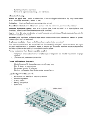 •   Reliability and uptime expectations
    •   Connectivity requirements including, wired and wireless

Information Gathering
Number and type of hosts – Where are the end users located? What type of hardware are they using? Where are the
servers, printers and other network devices located?
Applications – What type of applications are running on the network?
Data and devices to be shared – Who requires access to which files and network resources such as printers?
Bandwidth requirements (speed) – What is an acceptable speed for the end users? Do all users require the same
throughput? What affect will the applications have on the throughput?
Security – Is the data being moved on the network of a personal or sensitive nature? Could unauthorized access to this
information cause harm to anyone?
Reliability – How important is the network? Does it need to be available 100% of the time (this is known as uptime)?
How much down time can be tolerated?
Requirement for wireless – Do any or all of the end users require wireless connectivity?
There are many considerations that must be taken into account when planning for a network installation. The logical
and physical topology maps of the network need to be designed and documented before the networking equipment is
purchased and the hosts are connected. Some things to consider include:
Physical environment where the network will be installed:
    •   Temperature control: all devices have specific ranges of temperature and humidity requirements for proper
        operation
    •   Availability and placement of power outlets

Physical configuration of the network:
    •   Physical location of devices such as routers, switches, and hosts
    •   How all devices are interconnected
    •   Location and length of all cable runs
    •   Hardware configuration of end devices such as hosts and servers

Logical configuration of the network:
    •   Location and size of broadcast and collision domains
    •   IP addressing scheme
    •   Naming scheme
    •   Sharing configuration
    •   Permissions
 