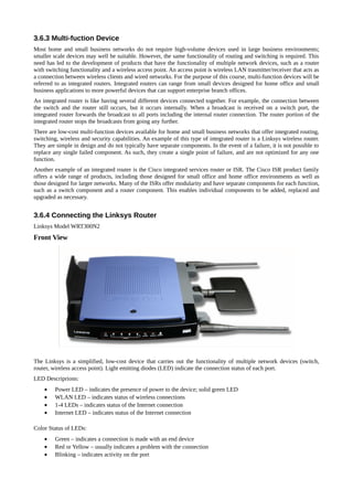 3.6.3 Multi-fuction Device
Most home and small business networks do not require high-volume devices used in large business environments;
smaller scale devices may well be suitable. However, the same functionality of routing and switching is required. This
need has led to the development of products that have the functionality of multiple network devices, such as a router
with switching functionality and a wireless access point. An access point is wireless LAN trasmitter/receiver that acts as
a connection between wireless clients and wired networks. For the purpose of this course, multi-function devices will be
referred to as integrated routers. Integrated routers can range from small devices designed for home office and small
business applications to more powerful devices that can support enterprise branch offices.
An integrated router is like having several different devices connected together. For example, the connection between
the switch and the router still occurs, but it occurs internally. When a broadcast is received on a switch port, the
integrated router forwards the broadcast to all ports including the internal router connection. The router portion of the
integrated router stops the broadcasts from going any further.
There are low-cost multi-function devices available for home and small business networks that offer integrated routing,
switching, wireless and security capabilities. An example of this type of integrated router is a Linksys wireless router.
They are simple in design and do not typically have separate components. In the event of a failure, it is not possible to
replace any single failed component. As such, they create a single point of failure, and are not optimized for any one
function.
Another example of an integrated router is the Cisco integrated services router or ISR. The Cisco ISR product family
offers a wide range of products, including those designed for small office and home office environments as well as
those designed for larger networks. Many of the ISRs offer modularity and have separate components for each function,
such as a switch component and a router component. This enables individual components to be added, replaced and
upgraded as necessary.


3.6.4 Connecting the Linksys Router
Linksys Model WRT300N2
Front View




The Linksys is a simplified, low-cost device that carries out the functionality of multiple network devices (switch,
router, wireless access point). Light emitting diodes (LED) indicate the connection status of each port.
LED Descriprions:
    •    Power LED – indicates the presence of power to the device; solid green LED
    •    WLAN LED – indicates status of wireless connections
    •    1-4 LEDs – indicates status of the Internet connection
    •    Internet LED – indicates status of the Internet connection

Color Status of LEDs:
    •    Green – indicates a connection is made with an end device
    •    Red or Yellow – usually indicates a problem with the connection
    •    Blinking – indicates activity on the port
 