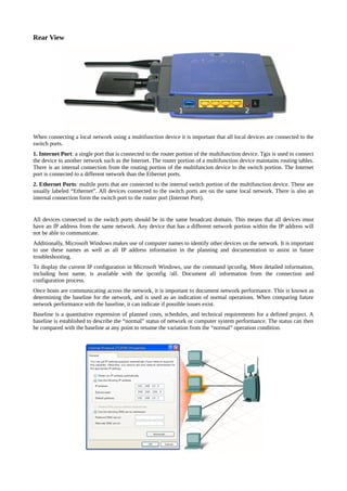 Rear View




When connecting a local network using a multifunction device it is important that all local devices are connected to the
switch ports.
1. Internet Port: a single port that is connected to the router portion of the multifunction device. Tgis is used to connect
the device to another network such as the Internet. The router portion of a multifunction device maintains routing tables.
There is an internal connection from the routing portion of the multifuncion device to the switch portion. The Internet
port is connected to a different network than the Ethernet ports.
2. Ethernet Ports: multile ports that are connected to the internal switch portion of the multifunction device. These are
usually labeled “Ethernet”. All devices connected to the switch ports are on the same local network. There is also an
internal connection form the switch port to the router port (Internet Port).


All devices connected to the switch ports should be in the same broadcast domain. This means that all devices must
have an IP address from the same network. Any device that has a different network portion within the IP address will
not be able to communicate.
Additionally, Microsoft Windows makes use of computer names to identify other devices on the network. It is important
to use these names as well as all IP address information in the planning and documentation to assist in future
troubleshooting.
To display the current IP configuration in Microsoft Windows, use the command ipconfig. More detailed information,
including host name, is available with the ipconfig /all. Document all information from the connection and
configuration process.
Once hosts are communicating across the network, it is important to document network performance. This is known as
determining the baseline for the network, and is used as an indication of normal operations. When comparing future
network performance with the baseline, it can indicate if possible issues exist.
Baseline is a quantitative expression of planned costs, schedules, and technical requirements for a defined project. A
baseline is established to describe the “normal” status of network or computer system performance. The status can then
be compared with the baseline at any point to resume the variation from the “normal” operation condition.
 