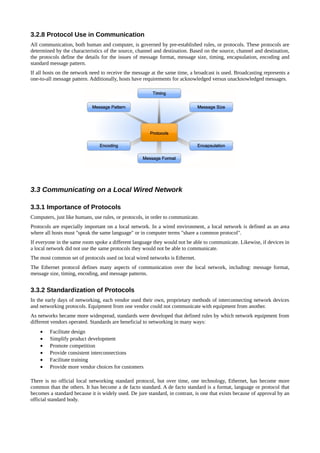 3.2.8 Protocol Use in Communication
All communication, both human and computer, is governed by pre-established rules, or protocols. These protocols are
determined by the characteristics of the source, channel and destination. Based on the source, channel and destination,
the protocols define the details for the issues of message format, message size, timing, encapsulation, encoding and
standard message pattern.
If all hosts on the network need to receive the message at the same time, a broadcast is used. Broadcasting represents a
one-to-all message pattern. Additionally, hosts have requirements for acknowledged versus unacknowledged messages.




3.3 Communicating on a Local Wired Network

3.3.1 Importance of Protocols
Computers, just like humans, use rules, or protocols, in order to communicate.
Protocols are especially important on a local network. In a wired environment, a local network is defined as an area
where all hosts must "speak the same language" or in computer terms "share a common protocol".
If everyone in the same room spoke a different language they would not be able to communicate. Likewise, if devices in
a local network did not use the same protocols they would not be able to communicate.
The most common set of protocols used on local wired networks is Ethernet.
The Ethernet protocol defines many aspects of communication over the local network, including: message format,
message size, timing, encoding, and message patterns.


3.3.2 Standardization of Protocols
In the early days of networking, each vendor used their own, proprietary methods of interconnecting network devices
and networking protocols. Equipment from one vendor could not communicate with equipment from another.
As networks became more widespread, standards were developed that defined rules by which network equipment from
different vendors operated. Standards are beneficial to networking in many ways:
    •    Facilitate design
    •    Simplify product development
    •    Promote competition
    •    Provide consistent interconnections
    •    Facilitate training
    •    Provide more vendor choices for customers

There is no official local networking standard protocol, but over time, one technology, Ethernet, has become more
common than the others. It has become a de facto standard. A de facto standard is a format, language or protocol that
becomes a standard because it is widely used. De jure standard, in contrast, is one that exists because of approval by an
official standard body.
 
