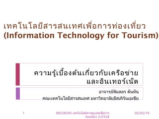 ความรู้เบื้องต้นเกี่ยวกับเครือข่าย
และอินเทอร์เน็ต
อาจารย์พิมลอร ตันหัน
คณะเทคโนโลยีสารสนเทศ มหาวิทยาลัยอีสเทิร์นเอเชีย
เทคโนโลยีสารสนเทศเพื่อการท่องเที่ยว
(Information Technology for Tourism)
02/02/161 00528204 เทคโนโลยีสารสนเทศเพื่อการ
ท่องเที่ยว 2/2558
 