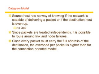 Datagram Model
 Source host has no way of knowing if the network is
capable of delivering a packet or if the destination host
is even up.
No QoS
 Since packets are treated independently, it is possible
to route around link and node failures.
 Since every packet must carry the full address of the
destination, the overhead per packet is higher than for
the connection-oriented model.
 