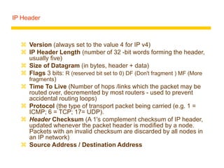 IP Header
 Version (always set to the value 4 for IP v4)
 IP Header Length (number of 32 -bit words forming the header,
usually five)
 Size of Datagram (in bytes, header + data)
 Flags 3 bits: R (reserved bit set to 0) DF (Don't fragment ) MF (More
fragments)
 Time To Live (Number of hops /links which the packet may be
routed over, decremented by most routers - used to prevent
accidental routing loops)
 Protocol (the type of transport packet being carried (e.g. 1 =
ICMP; 6 = TCP; 17= UDP).
 Header Checksum (A 1's complement checksum of IP header,
updated whenever the packet header is modified by a node.
Packets with an invalid checksum are discarded by all nodes in
an IP network)
 Source Address / Destination Address
 