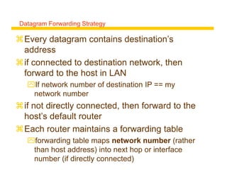 Every datagram contains destination’s
address
if connected to destination network, then
forward to the host in LAN
If network number of destination IP == my
network number
if not directly connected, then forward to the
host’s default router
Each router maintains a forwarding table
forwarding table maps network number (rather
than host address) into next hop or interface
number (if directly connected)
Datagram Forwarding Strategy
 