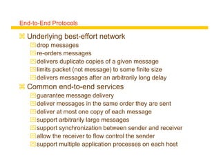 End-to-End Protocols
 Underlying best-effort network
drop messages
re-orders messages
delivers duplicate copies of a given message
limits packet (not message) to some finite size
delivers messages after an arbitrarily long delay
 Common end-to-end services
guarantee message delivery
deliver messages in the same order they are sent
deliver at most one copy of each message
support arbitrarily large messages
support synchronization between sender and receiver
allow the receiver to flow control the sender
support multiple application processes on each host
 