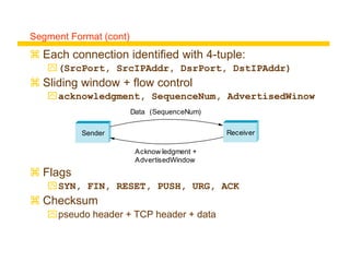 Segment Format (cont)
 Each connection identified with 4-tuple:
(SrcPort, SrcIPAddr, DsrPort, DstIPAddr)
 Sliding window + flow control
acknowledgment, SequenceNum, AdvertisedWinow
 Flags
SYN, FIN, RESET, PUSH, URG, ACK
 Checksum
pseudo header + TCP header + data
Sender
Data (SequenceNum)
Acknow ledgment +
AdvertisedWindow
Receiver
 