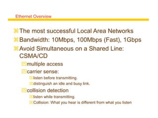 Ethernet Overview
The most successful Local Area Networks
Bandwidth: 10Mbps, 100Mbps (Fast), 1Gbps
Avoid Simultaneous on a Shared Line:
CSMA/CD
multiple access
carrier sense:
listen before transmitting.
distinguish an idle and busy link.
collision detection
listen while transmitting.
Collision: What you hear is different from what you listen
 